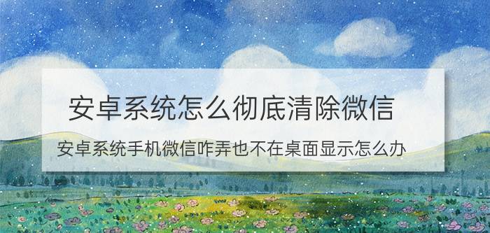 安卓系统怎么彻底清除微信 安卓系统手机微信咋弄也不在桌面显示怎么办？